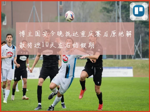 博主国安今晚抵达重庆赛后原地解散将迎10天左右的假期